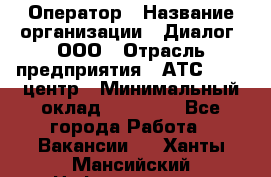 Оператор › Название организации ­ Диалог, ООО › Отрасль предприятия ­ АТС, call-центр › Минимальный оклад ­ 28 000 - Все города Работа » Вакансии   . Ханты-Мансийский,Нефтеюганск г.